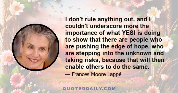 I don't rule anything out, and I couldn't underscore more the importance of what YES! is doing to show that there are people who are pushing the edge of hope, who are stepping into the unknown and taking risks, because