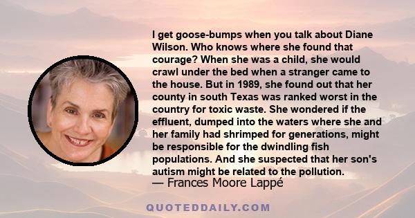 I get goose-bumps when you talk about Diane Wilson. Who knows where she found that courage? When she was a child, she would crawl under the bed when a stranger came to the house. But in 1989, she found out that her