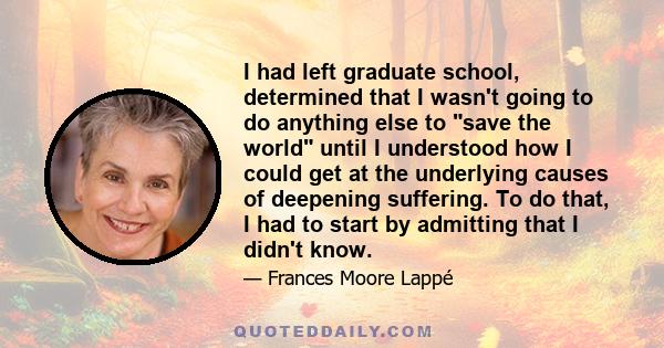 I had left graduate school, determined that I wasn't going to do anything else to save the world until I understood how I could get at the underlying causes of deepening suffering. To do that, I had to start by