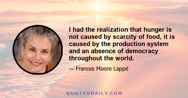 I had the realization that hunger is not caused by scarcity of food, it is caused by the production system and an absence of democracy throughout the world.