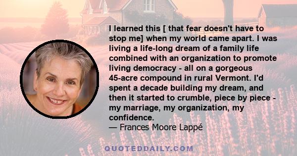 I learned this [ that fear doesn't have to stop me] when my world came apart. I was living a life-long dream of a family life combined with an organization to promote living democracy - all on a gorgeous 45-acre