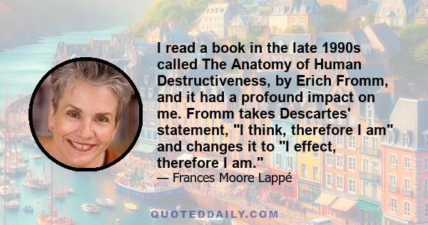 I read a book in the late 1990s called The Anatomy of Human Destructiveness, by Erich Fromm, and it had a profound impact on me. Fromm takes Descartes' statement, I think, therefore I am and changes it to I effect,