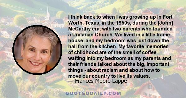 I think back to when I was growing up in Fort Worth, Texas, in the 1950s, during the [John] McCarthy era, with two parents who founded a Unitarian Church. We lived in a little frame house, and my bedroom was just down