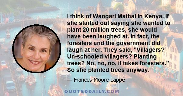 I think of Wangari Mathai in Kenya. If she started out saying she wanted to plant 20 million trees, she would have been laughed at. In fact, the foresters and the government did laugh at her. They said, Villagers?