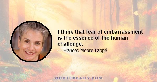 I think that fear of embarrassment is the essence of the human challenge.