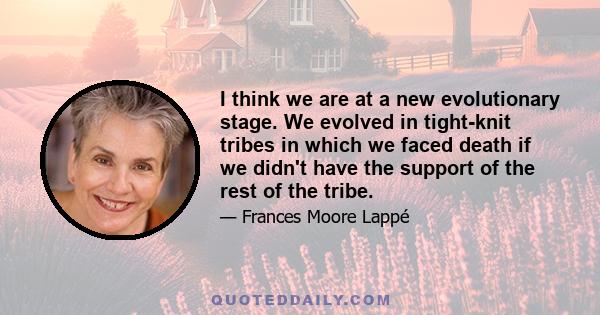 I think we are at a new evolutionary stage. We evolved in tight-knit tribes in which we faced death if we didn't have the support of the rest of the tribe.