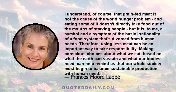 I understand, of course, that grain-fed meat is not the cause of the world hunger problem - and eating some of it doesn't directly take food out of the mouths of starving people - but it is, to me, a symbol and a