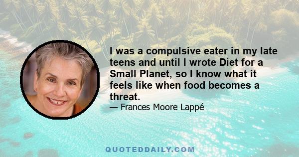 I was a compulsive eater in my late teens and until I wrote Diet for a Small Planet, so I know what it feels like when food becomes a threat.