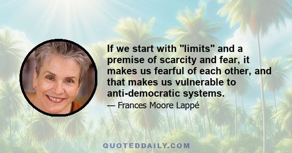 If we start with limits and a premise of scarcity and fear, it makes us fearful of each other, and that makes us vulnerable to anti-democratic systems.