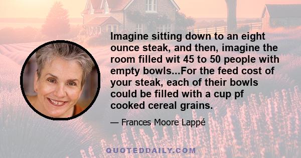 Imagine sitting down to an eight ounce steak, and then, imagine the room filled wit 45 to 50 people with empty bowls...For the feed cost of your steak, each of their bowls could be filled with a cup pf cooked cereal