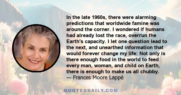 In the late 1960s, there were alarming predictions that worldwide famine was around the corner. I wondered if humans had already lost the race, overrun the Earth's capacity. I let one question lead to the next, and