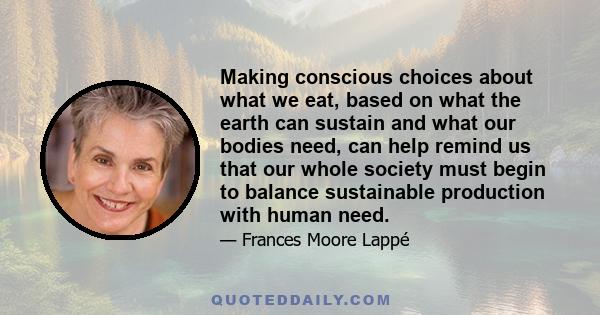 Making conscious choices about what we eat, based on what the earth can sustain and what our bodies need, can help remind us that our whole society must begin to balance sustainable production with human need.