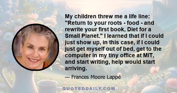 My children threw me a life line: Return to your roots - food - and rewrite your first book, Diet for a Small Planet. I learned that if I could just show up, in this case, if I could just get myself out of bed, get to