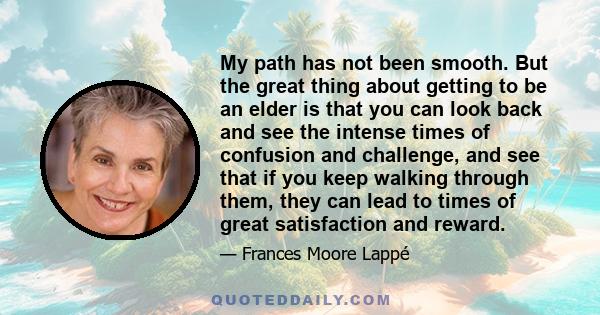 My path has not been smooth. But the great thing about getting to be an elder is that you can look back and see the intense times of confusion and challenge, and see that if you keep walking through them, they can lead