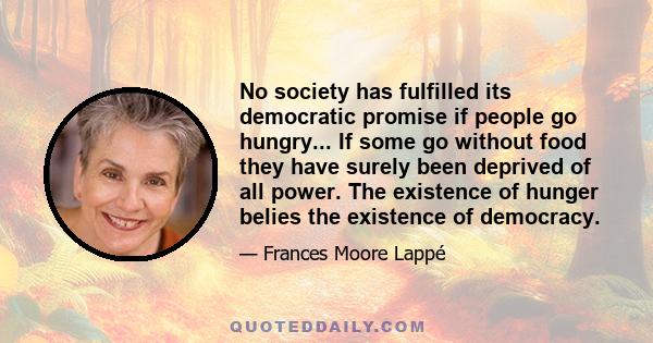 No society has fulfilled its democratic promise if people go hungry... If some go without food they have surely been deprived of all power. The existence of hunger belies the existence of democracy.