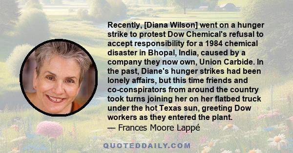 Recently, [Diana Wilson] went on a hunger strike to protest Dow Chemical's refusal to accept responsibility for a 1984 chemical disaster in Bhopal, India, caused by a company they now own, Union Carbide. In the past,