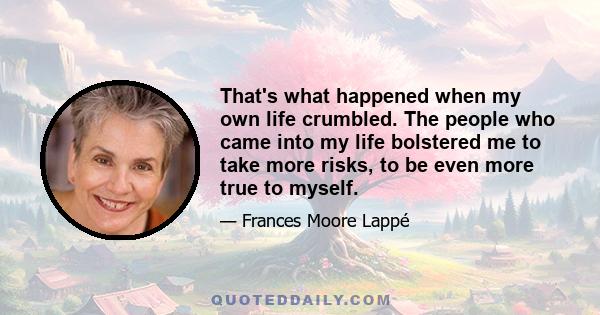 That's what happened when my own life crumbled. The people who came into my life bolstered me to take more risks, to be even more true to myself.