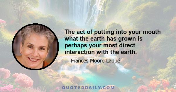 The act of putting into your mouth what the earth has grown is perhaps your most direct interaction with the earth.