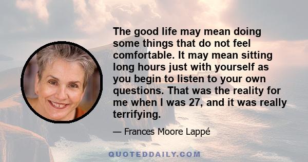 The good life may mean doing some things that do not feel comfortable. It may mean sitting long hours just with yourself as you begin to listen to your own questions. That was the reality for me when I was 27, and it