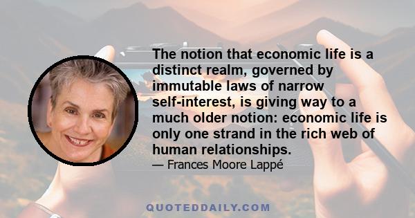 The notion that economic life is a distinct realm, governed by immutable laws of narrow self-interest, is giving way to a much older notion: economic life is only one strand in the rich web of human relationships.