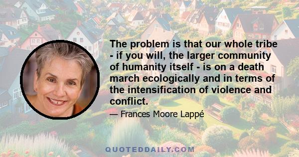 The problem is that our whole tribe - if you will, the larger community of humanity itself - is on a death march ecologically and in terms of the intensification of violence and conflict.