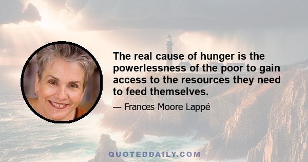 The real cause of hunger is the powerlessness of the poor to gain access to the resources they need to feed themselves.