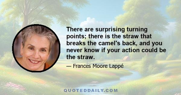 There are surprising turning points; there is the straw that breaks the camel's back, and you never know if your action could be the straw.