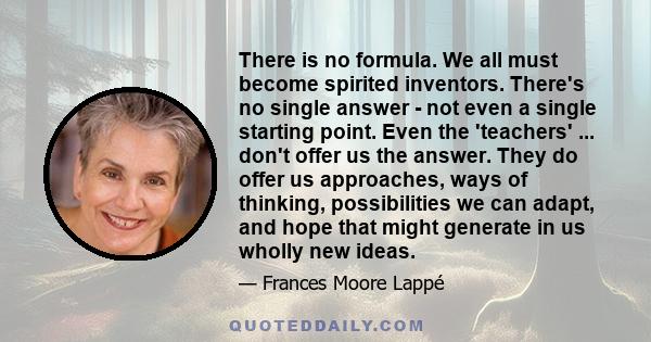 There is no formula. We all must become spirited inventors. There's no single answer - not even a single starting point. Even the 'teachers' ... don't offer us the answer. They do offer us approaches, ways of thinking,