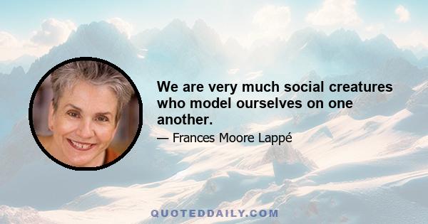 We are very much social creatures who model ourselves on one another.