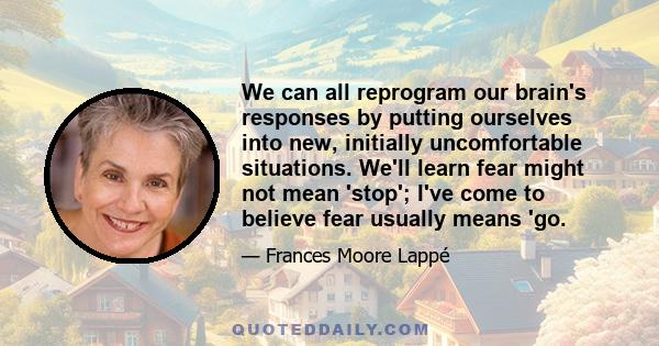 We can all reprogram our brain's responses by putting ourselves into new, initially uncomfortable situations. We'll learn fear might not mean 'stop'; I've come to believe fear usually means 'go.