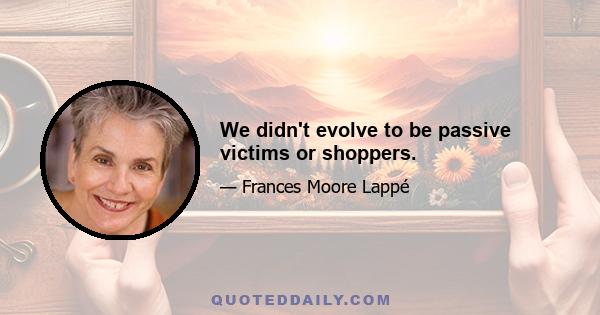 We didn't evolve to be passive victims or shoppers.