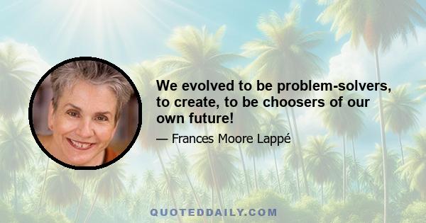 We evolved to be problem-solvers, to create, to be choosers of our own future!