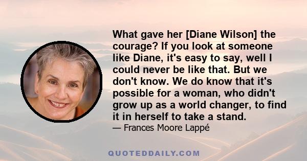 What gave her [Diane Wilson] the courage? If you look at someone like Diane, it's easy to say, well I could never be like that. But we don't know. We do know that it's possible for a woman, who didn't grow up as a world 