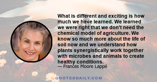 What is different and exciting is how much we have learned. We learned we were right that we don't need the chemical model of agriculture. We know so much more about the life of soil now and we understand how plants