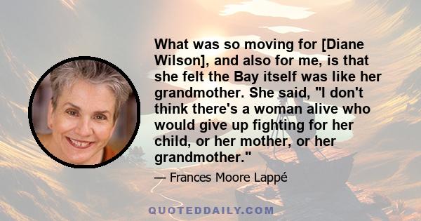 What was so moving for [Diane Wilson], and also for me, is that she felt the Bay itself was like her grandmother. She said, I don't think there's a woman alive who would give up fighting for her child, or her mother, or 