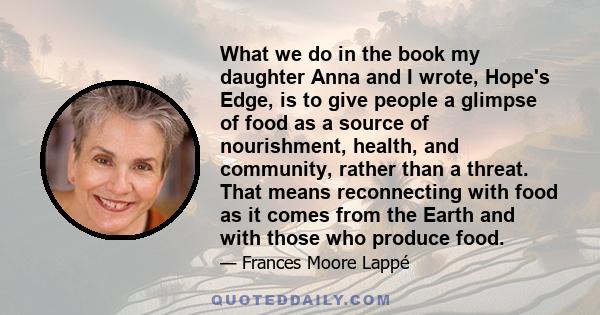 What we do in the book my daughter Anna and I wrote, Hope's Edge, is to give people a glimpse of food as a source of nourishment, health, and community, rather than a threat. That means reconnecting with food as it