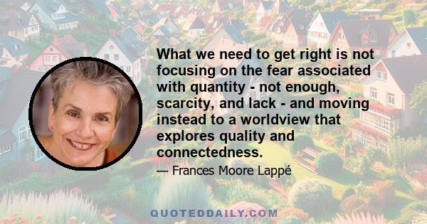 What we need to get right is not focusing on the fear associated with quantity - not enough, scarcity, and lack - and moving instead to a worldview that explores quality and connectedness.