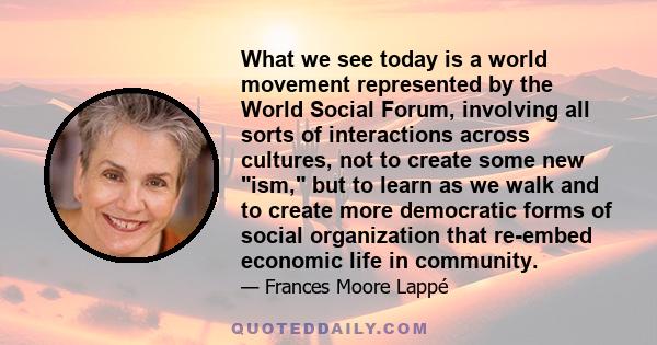 What we see today is a world movement represented by the World Social Forum, involving all sorts of interactions across cultures, not to create some new ism, but to learn as we walk and to create more democratic forms