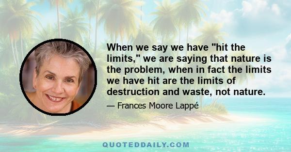 When we say we have hit the limits, we are saying that nature is the problem, when in fact the limits we have hit are the limits of destruction and waste, not nature.