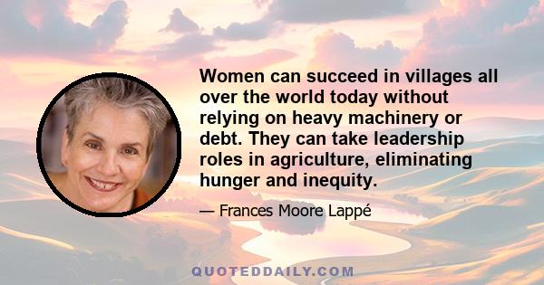 Women can succeed in villages all over the world today without relying on heavy machinery or debt. They can take leadership roles in agriculture, eliminating hunger and inequity.