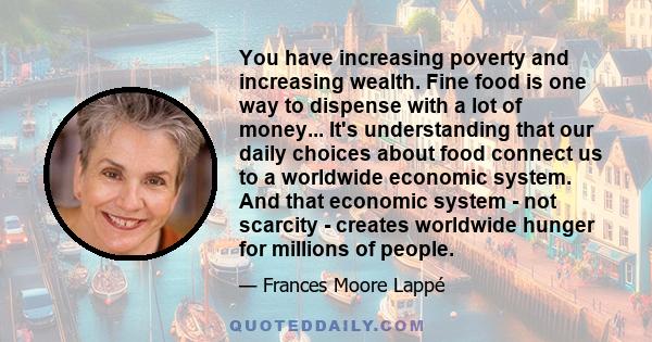 You have increasing poverty and increasing wealth. Fine food is one way to dispense with a lot of money... It's understanding that our daily choices about food connect us to a worldwide economic system. And that