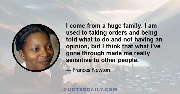 I come from a huge family. I am used to taking orders and being told what to do and not having an opinion, but I think that what I've gone through made me really sensitive to other people.