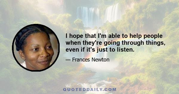 I hope that I'm able to help people when they're going through things, even if it's just to listen.