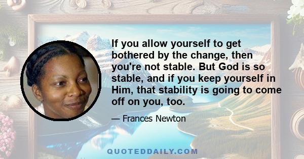 If you allow yourself to get bothered by the change, then you're not stable. But God is so stable, and if you keep yourself in Him, that stability is going to come off on you, too.