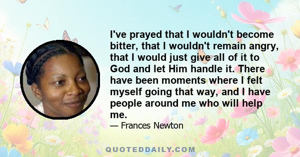 I've prayed that I wouldn't become bitter, that I wouldn't remain angry, that I would just give all of it to God and let Him handle it. There have been moments where I felt myself going that way, and I have people