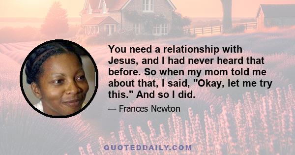 You need a relationship with Jesus, and I had never heard that before. So when my mom told me about that, I said, Okay, let me try this. And so I did.