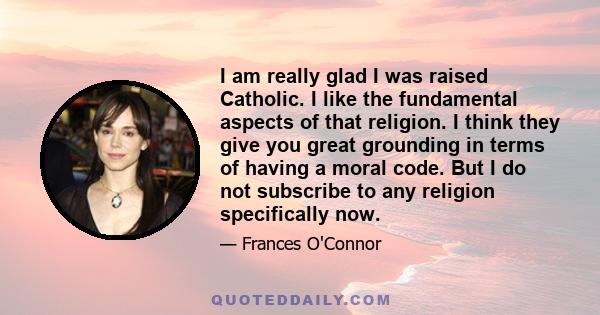 I am really glad I was raised Catholic. I like the fundamental aspects of that religion. I think they give you great grounding in terms of having a moral code. But I do not subscribe to any religion specifically now.