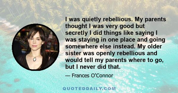 I was quietly rebellious. My parents thought I was very good but secretly I did things like saying I was staying in one place and going somewhere else instead. My older sister was openly rebellious and would tell my