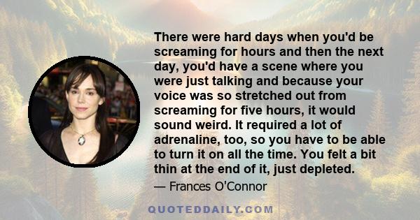 There were hard days when you'd be screaming for hours and then the next day, you'd have a scene where you were just talking and because your voice was so stretched out from screaming for five hours, it would sound