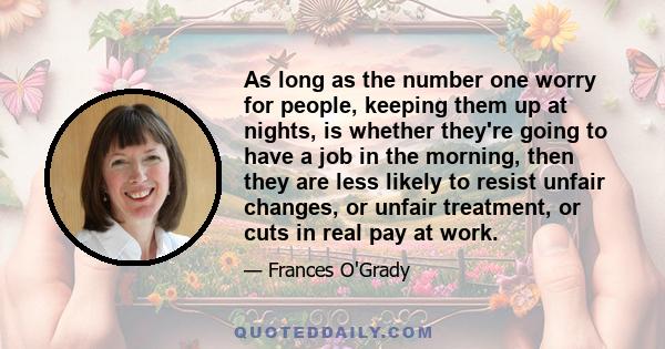 As long as the number one worry for people, keeping them up at nights, is whether they're going to have a job in the morning, then they are less likely to resist unfair changes, or unfair treatment, or cuts in real pay